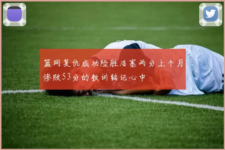 篮网复仇成功险胜活塞两分上个月惨败53分的教训铭记心中