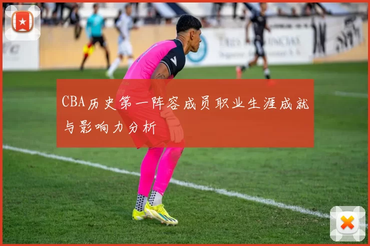 CBA历史第一阵容成员职业生涯成就与影响力分析