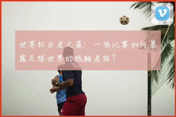 世界杯分差之最：一场比赛如何暴露足球世界的残酷差距？