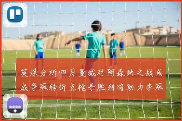 英媒分析四月曼城对阿森纳之战或成争冠转折点枪手胜利将助力夺冠希望