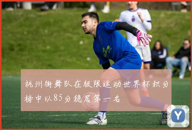 杭州街舞队在极限运动世界杯积分榜中以85分稳居第一名