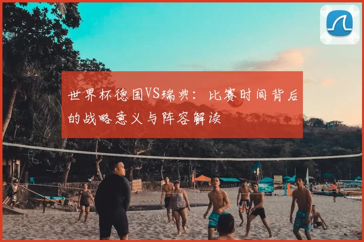 世界杯德国VS瑞典:比赛时间背后的战略意义与阵容解读