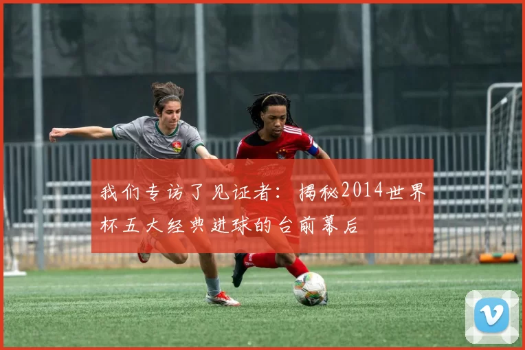 我们专访了见证者:揭秘2014世界杯五大经典进球的台前幕后