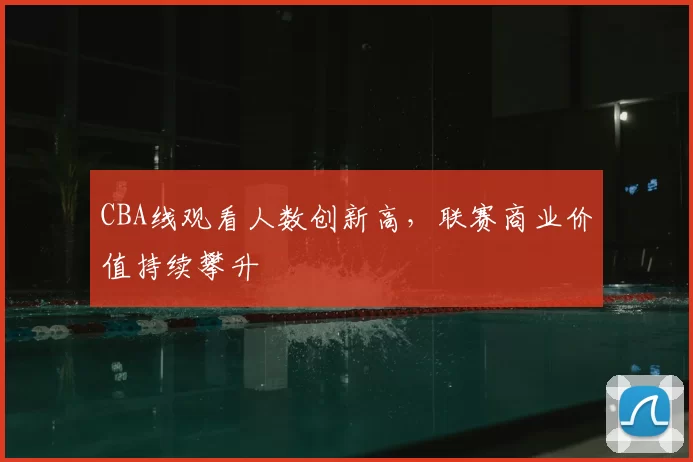 CBA线观看人数创新高，联赛商业价值持续攀升