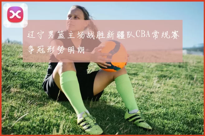 辽宁男篮主场战胜新疆队CBA常规赛争冠形势明朗