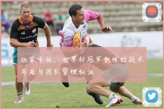 独家专访:世界杯冠军教练的战术布局与团队管理秘诀