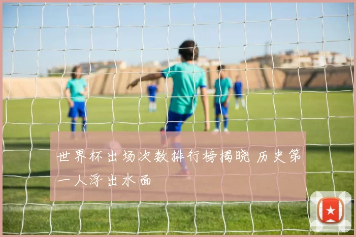 世界杯出场次数排行榜揭晓 历史第一人浮出水面