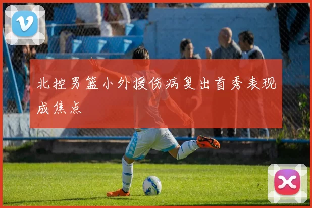 北控男篮小外援伤病复出首秀表现成焦点