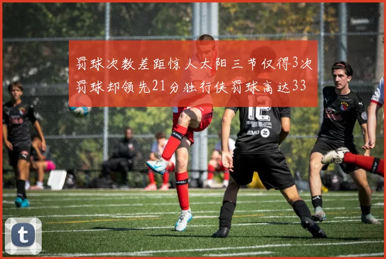 罚球次数差距惊人太阳三节仅得3次罚球却领先21分独行侠罚球高达33次