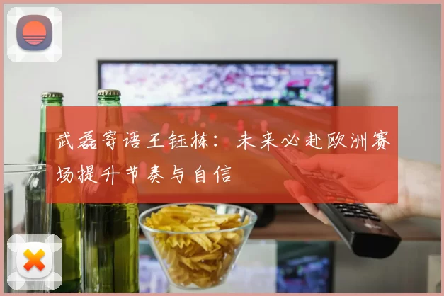 武磊寄语王钰栋:未来必赴欧洲赛场提升节奏与自信