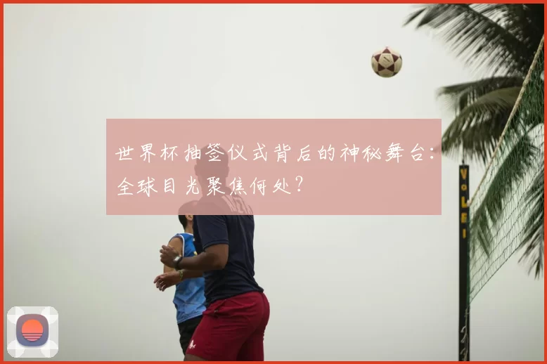 世界杯抽签仪式背后的神秘舞台:全球目光聚焦何处?