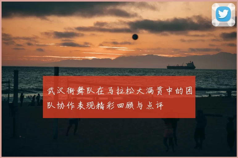 武汉街舞队在马拉松大满贯中的团队协作表现精彩回顾与点评