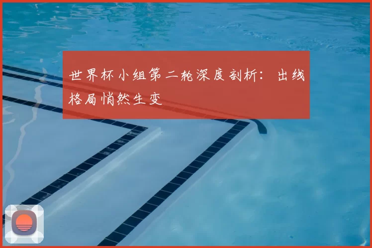 世界杯小组第二轮深度剖析：出线格局悄然生变