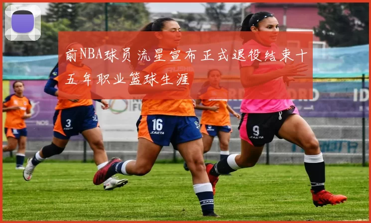 前NBA球员流星宣布正式退役结束十五年职业篮球生涯
