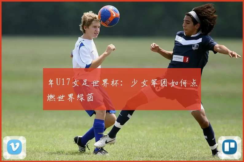 年U17女足世界杯:少女军团如何点燃世界绿茵