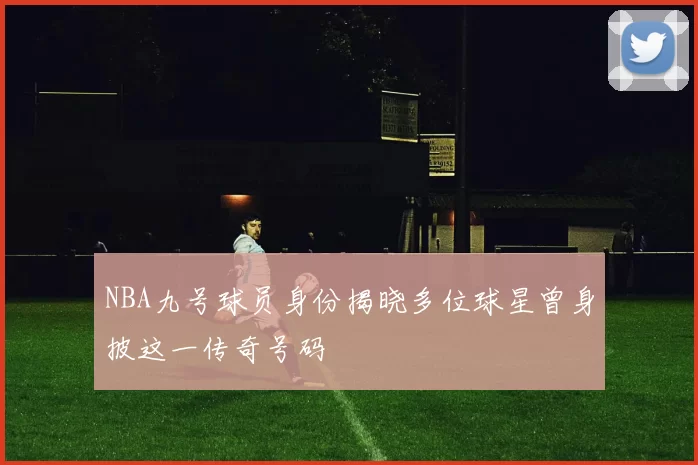 NBA九号球员身份揭晓多位球星曾身披这一传奇号码