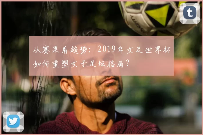 从赛果看趋势：2019年女足世界杯如何重塑女子足坛格局？